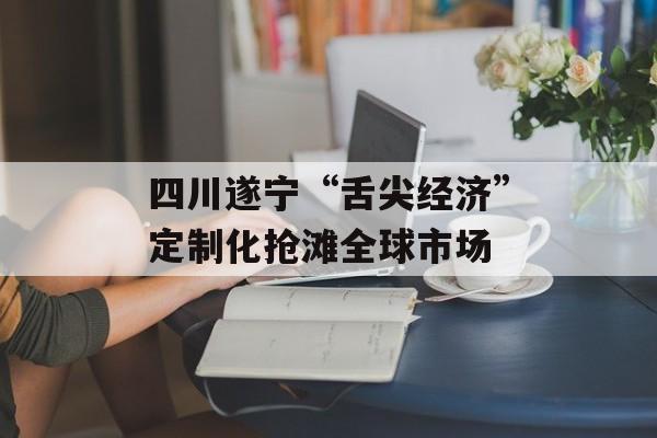 四川遂宁“舌尖经济”定制化抢滩全球市场-第1张图片-