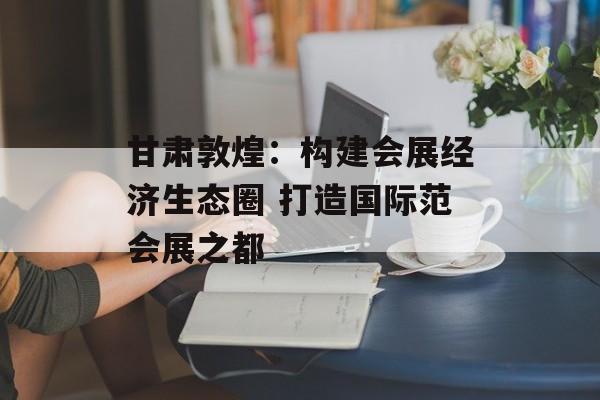 甘肃敦煌：构建会展经济生态圈 打造国际范会展之都-第1张图片-