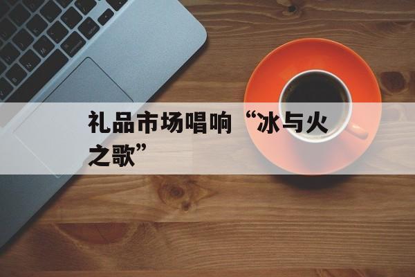礼品市场唱响“冰与火之歌”-第1张图片-