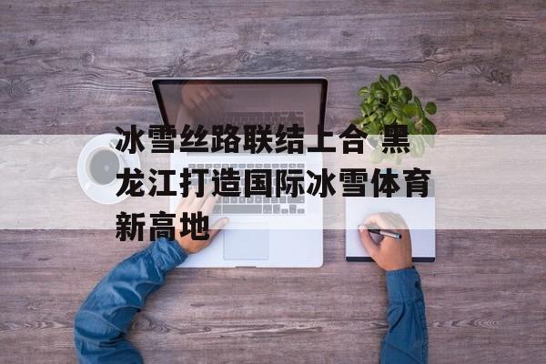 冰雪丝路联结上合 黑龙江打造国际冰雪体育新高地-第1张图片-