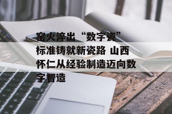 窑火淬出“数字瓷” 标准铸就新瓷路 山西怀仁从经验制造迈向数字智造-第1张图片-