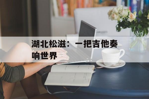 湖北松滋：一把吉他奏响世界-第1张图片-