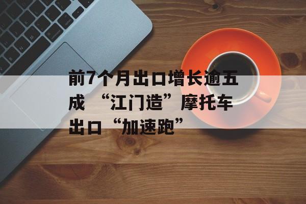前7个月出口增长逾五成 “江门造”摩托车出口“加速跑”-第1张图片-