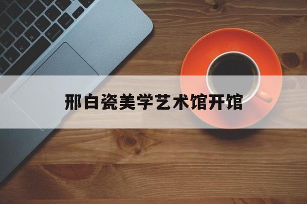 邢白瓷美学艺术馆开馆-第1张图片-