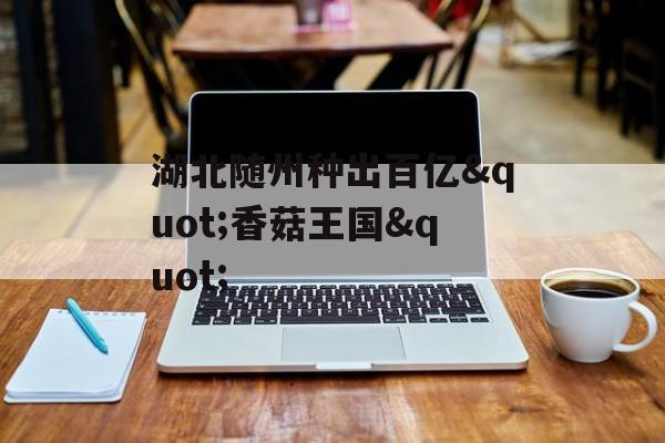 湖北随州种出百亿"香菇王国"-第1张图片-
