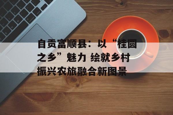 自贡富顺县：以“桂圆之乡”魅力 绘就乡村振兴农旅融合新图景-第1张图片-