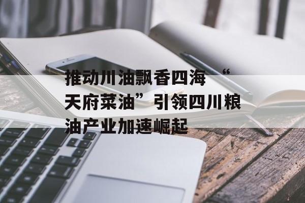 推动川油飘香四海 “天府菜油”引领四川粮油产业加速崛起-第1张图片-