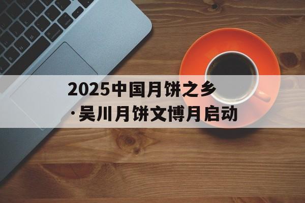 2025中国月饼之乡·吴川月饼文博月启动-第1张图片-
