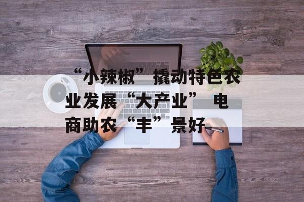 “小辣椒”撬动特色农业发展“大产业” 电商助农“丰”景好-第1张图片-