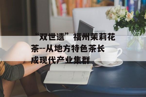 “双世遗”福州茉莉花茶--从地方特色茶长成现代产业集群-第1张图片-