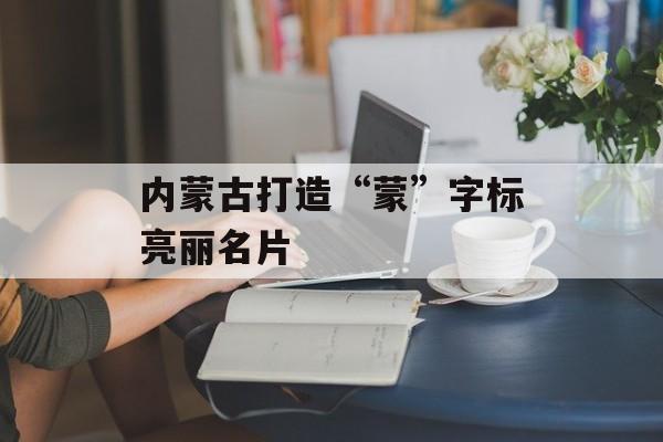内蒙古打造“蒙”字标亮丽名片-第1张图片-