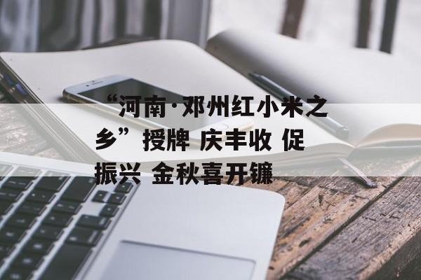 “河南·邓州红小米之乡”授牌 庆丰收 促振兴 金秋喜开镰-第1张图片-