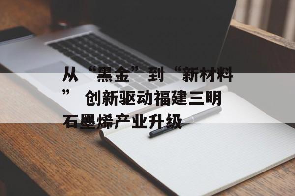 从“黑金”到“新材料” 创新驱动福建三明石墨烯产业升级-第1张图片-