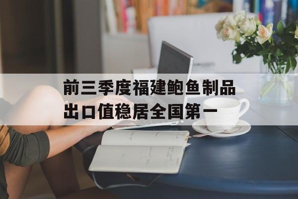 前三季度福建鲍鱼制品出口值稳居全国第一-第1张图片- 前三季度福建鲍鱼制品出口值稳居全国第一-第1张图片-
