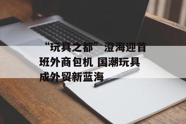 “玩具之都”澄海迎首班外商包机 国潮玩具成外贸新蓝海-第1张图片-