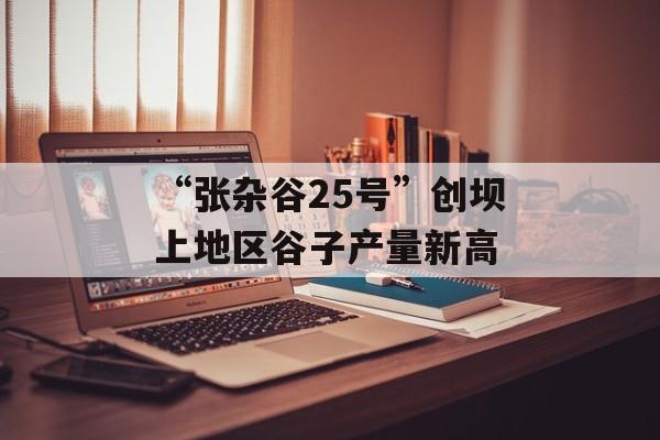 “张杂谷25号”创坝上地区谷子产量新高-第1张图片- “张杂谷25号”创坝上地区谷子产量新高-第1张图片-