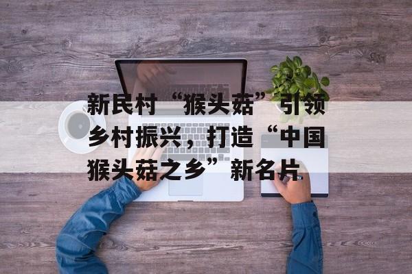 新民村“猴头菇”引领乡村振兴,打造“中国猴头菇之乡”新名片-第1张图片- 新民村“猴头菇”引领乡村振兴,打造“中国猴头菇之乡”新名片-第1张图片-